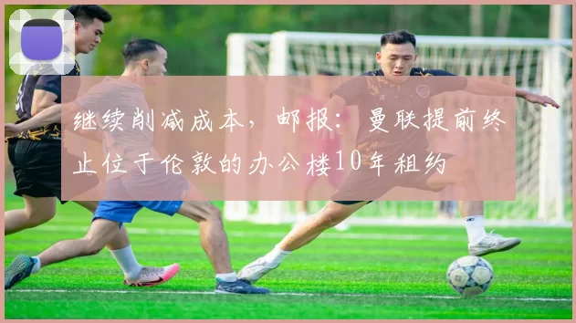 继续削减成本，邮报：曼联提前终止位于伦敦的办公楼10年租约