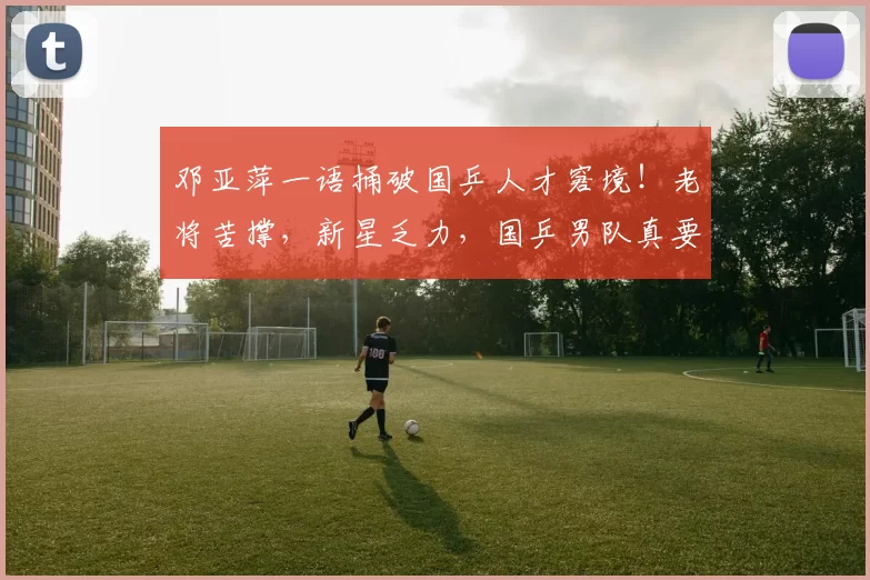 邓亚萍一语捅破国乒人才窘境！老将苦撑，新星乏力，国乒男队真要变天？