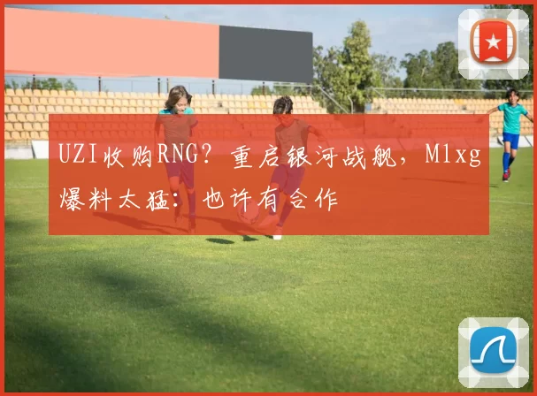 UZI收购RNG？重启银河战舰，Mlxg爆料太猛：也许有合作