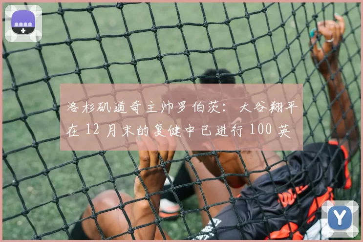 洛杉矶道奇主帅罗伯茨：大谷翔平在 12 月末的复健中已进行 100 英尺长传，预计春训重返投手丘