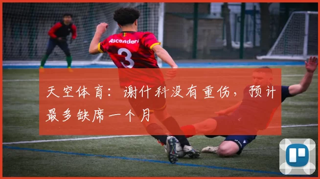 天空体育：谢什科没有重伤，预计最多缺席一个月