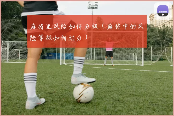 麻将里风险如何分级（麻将中的风险等级如何划分）
