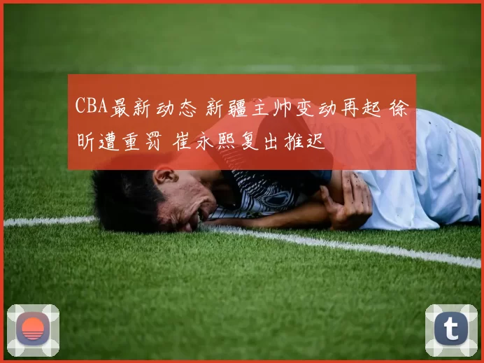CBA最新动态 新疆主帅变动再起 徐昕遭重罚 崔永熙复出推迟