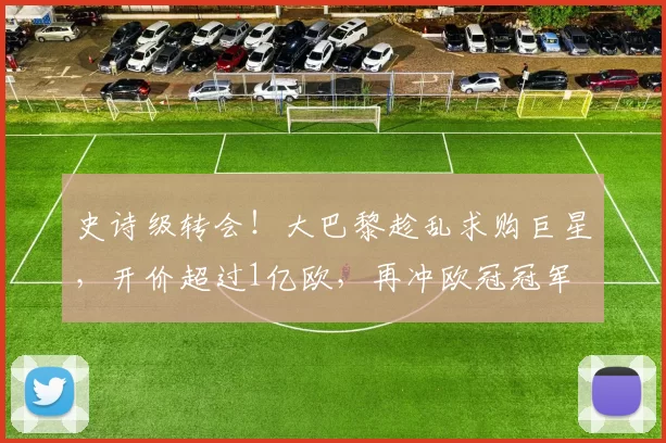 史诗级转会！大巴黎趁乱求购巨星，开价超过1亿欧，再冲欧冠冠军