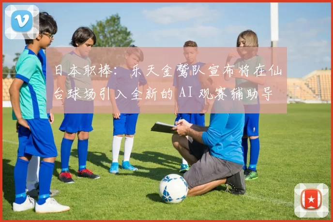 日本职棒：乐天金鹫队宣布将在仙台球场引入全新的 AI 观赛辅助导览