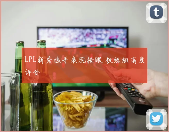 LPL新秀选手表现抢眼 教练组高度评价