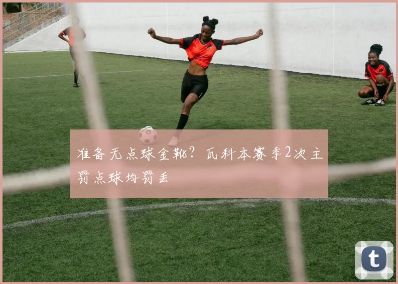 准备无点球金靴？瓦科本赛季2次主罚点球均罚丢